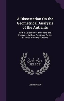 A Dissertation On the Geometrical Analysis of the Antients: With a Collection of Theorems and Problems, Without Solutions, for the Exercise of Young Students