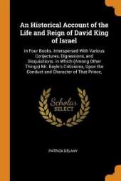 An Historical Account of the Life and Reign of David King of Israel: In Four Books. Interspersed with Various Conjectures, Digressions, and Disquisitions. in Which (Among Other Things) Mr. Bayle's Criticisms, Upon the Conduct and Character of That Prince,