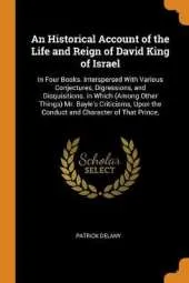 An Historical Account of the Life and Reign of David King of Israel: In Four Books. Interspersed with Various Conjectures, Digressions, and Disquisitions. in Which (Among Other Things) Mr. Bayle's Criticisms, Upon the Conduct and Character of That Prince,
