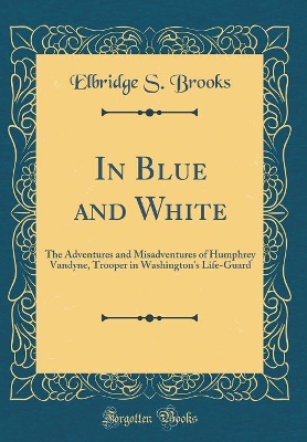 In Blue and White: The Adventures and Misadventures of Humphrey Vandyne, Trooper in Washington's Life-Guard (Classic Reprint)