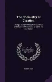 The Chemistry of Creation: Being a Sketch of the Chief Chemical and Physical Phenomena of Earth, Air, and Ocean