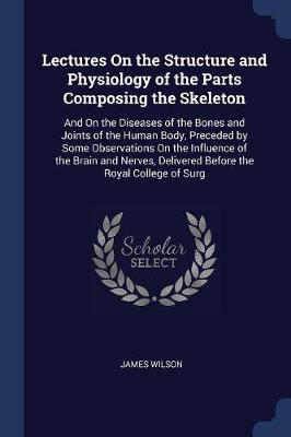 Lectures on the Structure and Physiology of the Parts Composing the Skeleton: And on the Diseases of the Bones and Joints of the Human Body, Preceded by Some Observations on the Influence of the Brain and Nerves, Delivered Before the Royal College of Surg