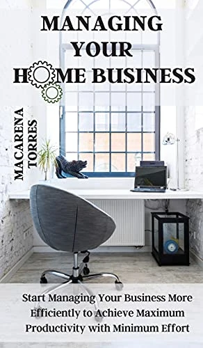 Managing Your Home Business: Start Managing Your Business More Efficiently to Achieve Maximum Productivity with Minimum Effort