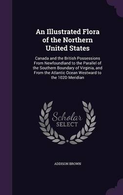 An Illustrated Flora of the Northern United States: Canada and the British Possessions from Newfoundland to the Parallel of the Southern Boundary of Virginia, and from the Atlantic Ocean Westward to the 102d Meridian