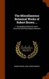 The Miscellaneous Botanical Works of Robert Brown ...: I. Geographico-Botanical, and II. Structural and Physiological Memoirs