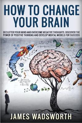 How to Change Your Brain: Declutter your Mind and Overcome Negative thoughts. Discover the Power of Positive Thinking and Develop Mental Models for Success