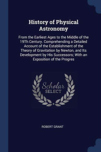 History of Physical Astronomy: From the Earliest Ages to the Middle of the 19th Century. Comprehending a Detailed Account of the Establishment of the Theory of Gravitation by Newton, and Its Development by His Successors; With an Exposition of the Progres