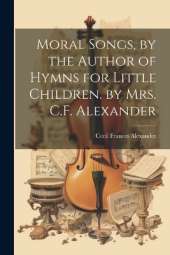 Moral Songs, by the Author of Hymns for Little Children. by Mrs. C.F. Alexander