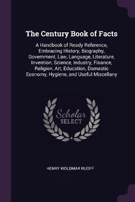 The Century Book of Facts: A Handbook of Ready Reference, Embracing History, Biography, Government, Law, Language, Literature, Invention, Science, Industry, Finance, Religion, Art, Education, Domestic Economy, Hygiene, and Useful Miscellany