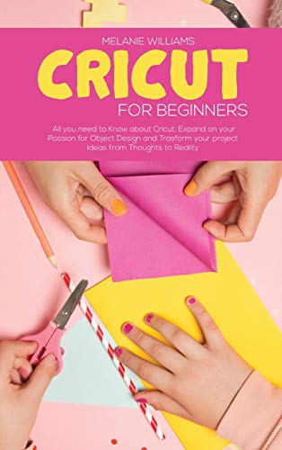 Cricut for Beginners: All you Need to Know about Cricut, Expand on your Passion for Object Design and Transform your project Ideas from Thoughts To Reality