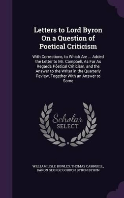 Letters to Lord Byron On a Question of Poetical Criticism: With Corrections, to Which Are ... Added the Letter to Mr. Campbell, As Far As Regards Põetical Criticism, and the Answer to the Writer in the Quarterly Review, Together With an Answer to Some
