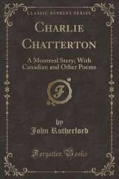 Charlie Chatterton: A Montreal Story; With Canadian and Other Poems (Classic Reprint)