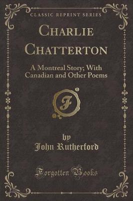 Charlie Chatterton: A Montreal Story; With Canadian and Other Poems (Classic Reprint)