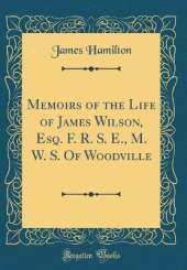 Memoirs of the Life of James Wilson, Esq. F. R. S. E., M. W. S. Of Woodville (Classic Reprint)