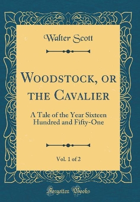 Woodstock, or the Cavalier, Vol. 1 of 2: A Tale of the Year Sixteen Hundred and Fifty-One (Classic Reprint)