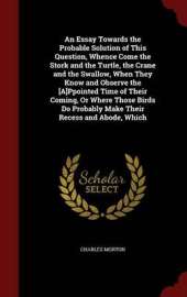 An Essay Towards the Probable Solution of This Question, Whence Come the Stork and the Turtle, the Crane and the Swallow, When They Know and Observe the [A]ppointed Time of Their Coming, or Where Those Birds Do Probably Make Their Recess and Abode, Which