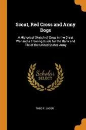 Scout, Red Cross and Army Dogs: A Historical Sketch of Dogs in the Great War and a Training Guide for the Rank and File of the United States Army