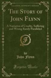 The Story of John Flynn: A Narrative of Cruelty, Suffering and Wrong Rarely Paralleled (Classic Reprint)