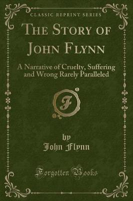 The Story of John Flynn: A Narrative of Cruelty, Suffering and Wrong Rarely Paralleled (Classic Reprint)