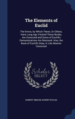 The Elements of Euclid: The Errors, by Which Theon, or Others, Have Long Ago Vitiated These Books Are Corrected, and Some of Euclid's Demonstrations Are Restored. Also, the Book of Euclid's Data, in Like Manner Corrected