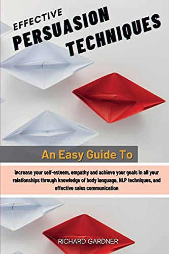 Effective Persuasion Techniques: An Easy Guide To Increase Your Self-Esteem, Empathy And Achieve Your Goals In All Your Relationships Through Knowledge Of Body Language, Nlp Techniques, And Effective Sales Communication