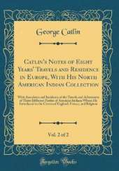 Catlin's Notes of Eight Years' Travels and Residence in Europe, With His North American Indian Collection, Vol. 2 of 2: With Anecdotes and Incidents of the Travels and Adventures of Three Different Parties of American Indians Whom He Introduced to the Cou