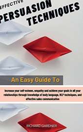Effective Persuasion Techniques: An Easy Guide To Increase Your Self-Esteem, Empathy And Achieve Your Goals In All Your Relationships Through Knowledge Of Body Language, Nlp Techniques, And Effective Sales Communication