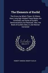 The Elements of Euclid: The Errors, by Which Theon, or Others, Have Long Ago Vitiated These Books Are Corrected, and Some of Euclid's Demonstrations Are Restored. Also, the Book of Euclid's Data, in Like Manner Corrected