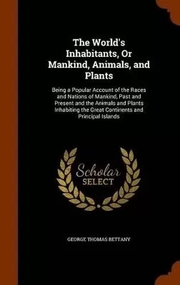 The World's Inhabitants, Or Mankind, Animals, and Plants: Being a Popular Account of the Races and Nations of Mankind, Past and Present and the Animals and Plants Inhabiting the Great Continents and Principal Islands