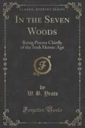 In the Seven Woods: Being Poems Chiefly of the Irish Heroic Age (Classic Reprint)