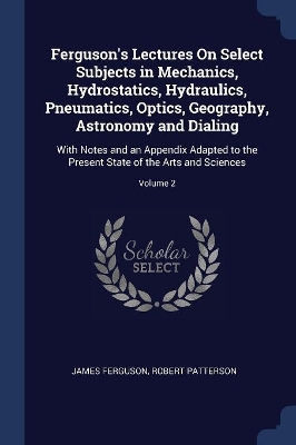 Ferguson's Lectures On Select Subjects in Mechanics, Hydrostatics, Hydraulics, Pneumatics, Optics, Geography, Astronomy and Dialing: With Notes and an Appendix Adapted to the Present State of the Arts and Sciences; Volume 2