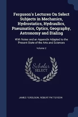 Ferguson's Lectures On Select Subjects in Mechanics, Hydrostatics, Hydraulics, Pneumatics, Optics, Geography, Astronomy and Dialing: With Notes and an Appendix Adapted to the Present State of the Arts and Sciences; Volume 2