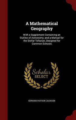 A Mathematical Geography: With a Supplement Containing an Outline of Astronomy, and a Manual for the Stellar Tellurian, Designed for Common Schools