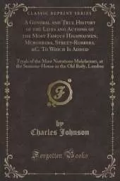 A General and True History of the Lives and Actions of the Most Famous Highwaymen, Murderers, Street-Robbers, &C. To Which Is Added: Tryals of the Most Notorious Malefactors, at the Sessions-House in the Old Baily, London (Classic Reprint)