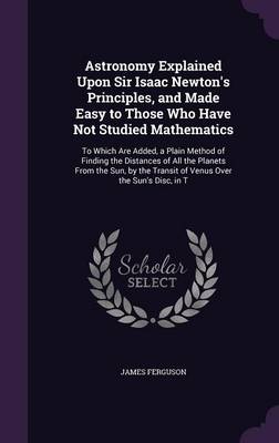 Astronomy Explained Upon Sir Isaac Newton's Principles, and Made Easy to Those Who Have Not Studied Mathematics: To Which Are Added, a Plain Method of Finding the Distances of All the Planets from the Sun, by the Transit of Venus Over the Sun's Disc, in T