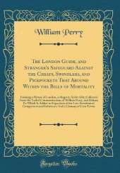 The London Guide, and Stranger's Safeguard Against the Cheats, Swindlers, and Pickpockets That Abound Within the Bills of Mortality: Forming a Picture of London, as Regards Active Life; Collected From the Verbal Communications of William Perry, and Others