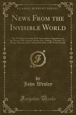 News From the Invisible World: The Wonderful Account of the Extraordinary Experiences at the House of Mr. Samuel Wesley, Sen., During, 1716 and 1717; Being a Reprint of the Celebrated Letters of the Wesley Family (Classic Reprint)
