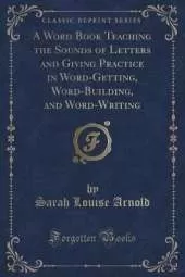 A Word Book Teaching the Sounds of Letters and Giving Practice in Word-Getting, Word-Building, and Word-Writing (Classic Reprint)