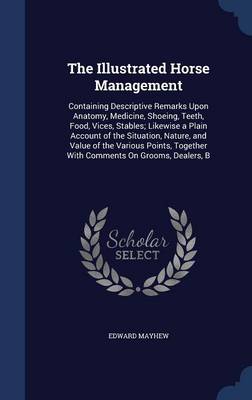 The Illustrated Horse Management: Containing Descriptive Remarks Upon Anatomy, Medicine, Shoeing, Teeth, Food, Vices, Stables; Likewise a Plain Account of the Situation, Nature, and Value of the Various Points, Together with Comments on Grooms, Dealers, B