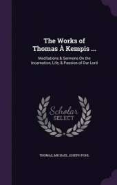 The Works of Thomas a Kempis ...: Meditations & Sermons on the Incarnation, Life, & Passion of Our Lord