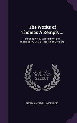 The Works of Thomas a Kempis ...: Meditations & Sermons on the Incarnation, Life, & Passion of Our Lord