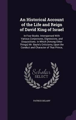 An Historical Account of the Life and Reign of David King of Israel: In Four Books. Interspersed with Various Conjectures, Digressions, and Disquisitions. in Which (Among Other Things) Mr. Bayle's Criticisms, Upon the Conduct and Character of That Prince,