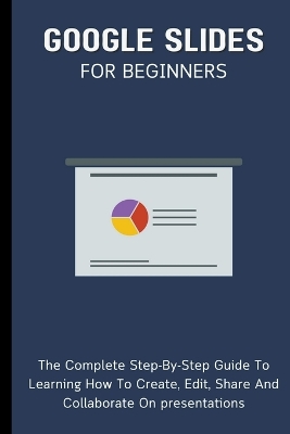 Google Slides For Beginners: The Complete Step-By-Step Guide To Learning How To Create, Edit, Share And Collaborate On Presentations