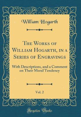 The Works of William Hogarth, in a Series of Engravings, Vol. 2: With Descriptions, and a Comment on Their Moral Tendency (Classic Reprint)