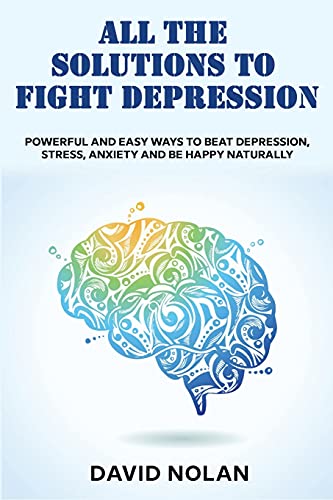 All the Solutions to Fight Depression: Powerful and Easy Ways To Beat Depression, Stress, Anxiety And Be Happy naturally