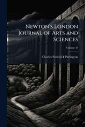 Newton's London Journal of Arts and Sciences: Being Record of the Progress of Invention As Applied to the Arts...; Volume 31