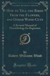 How to Tell the Birds From the Flowers, and Other Wood-Cuts: A Revised Manual of Flornithology for Beginners (Classic Reprint)