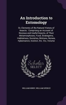 An Introduction to Entomology: Or, Elements of the Natural History of Insects: Comprisng an Account of Noxious and Useful Insects, of Their Metamorphoses, Food, Strategems, Habitations, Societies, Motions, Noises, Hybernation, Instinct, Etc. Etc, Volume