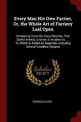 Every Man His Own Farrier, Or, the Whole Art of Farriery Laid Open: Containing Cures for Every Disorder, That Useful Animal, a Horse, Is Incident to ...: To Which Is Added an Appendix, Including Several Excellent Recipes