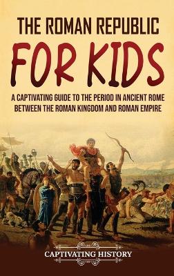 The Roman Republic for Kids: A Captivating Guide to the Period in Ancient Rome Between the Roman Kingdom and Roman Empire